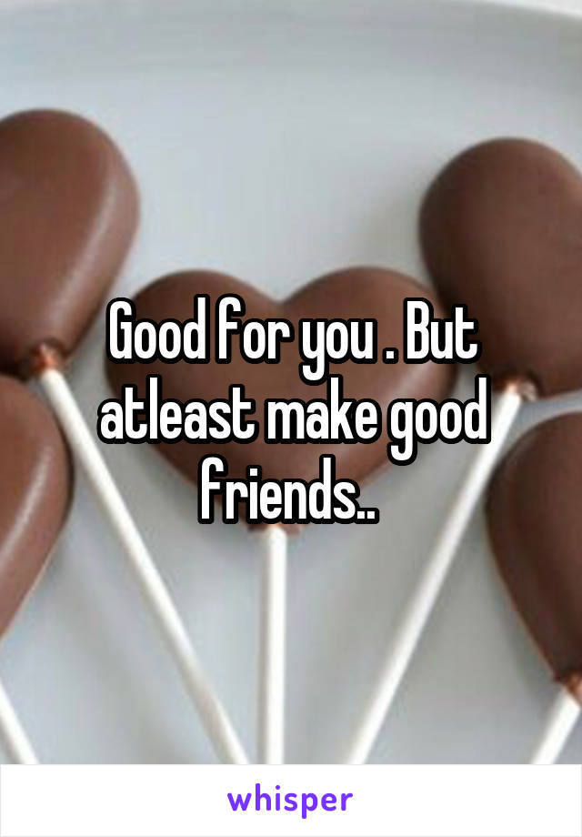 Good for you . But atleast make good friends.. 