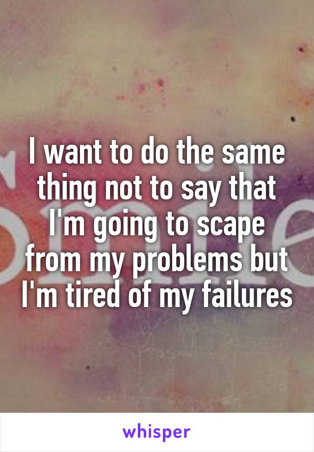 I want to do the same thing not to say that I'm going to scape from my problems but I'm tired of my failures