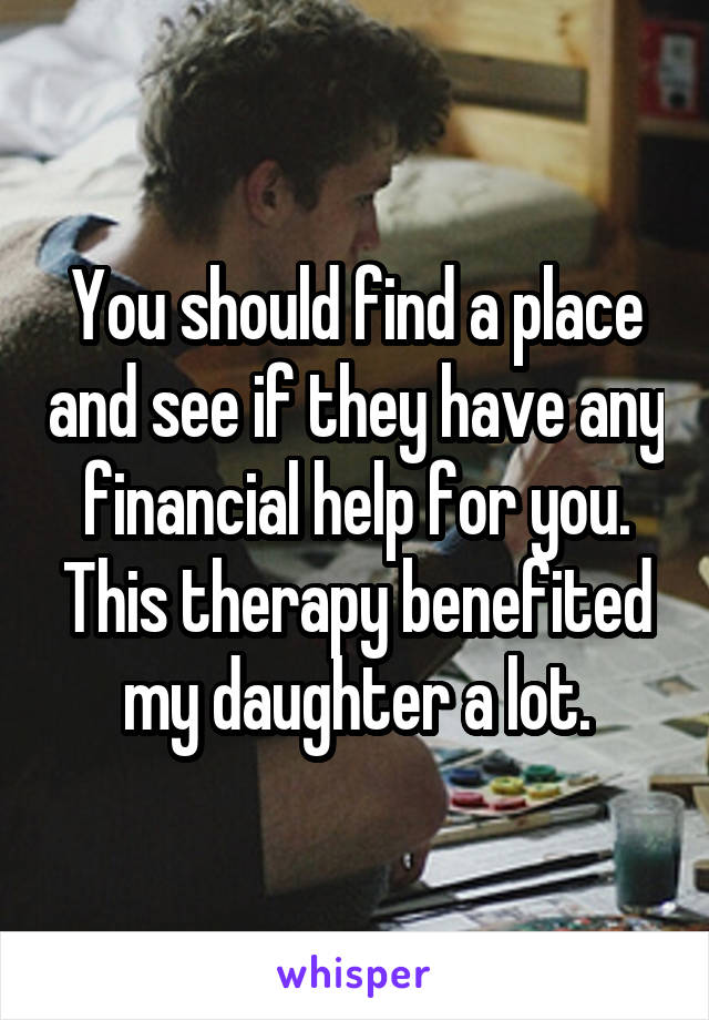 You should find a place and see if they have any financial help for you. This therapy benefited my daughter a lot.