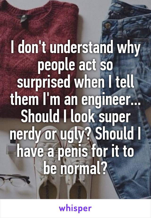 I don't understand why people act so surprised when I tell them I'm an engineer... Should I look super nerdy or ugly? Should I have a penis for it to be normal?