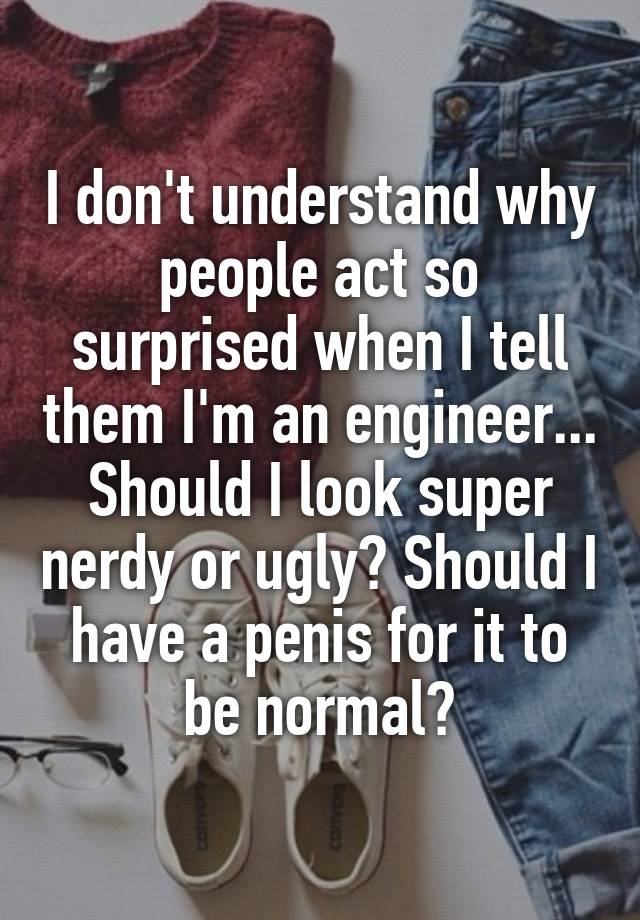 I don't understand why people act so surprised when I tell them I'm an engineer... Should I look super nerdy or ugly? Should I have a penis for it to be normal?