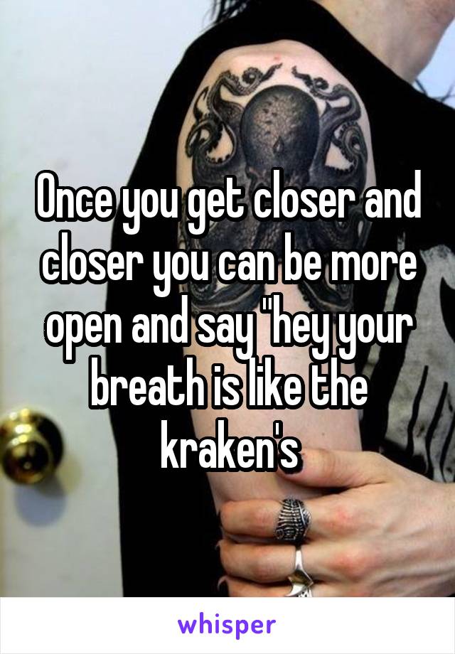 Once you get closer and closer you can be more open and say "hey your breath is like the kraken's