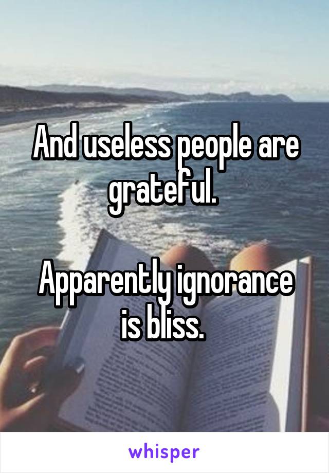 And useless people are grateful. 

Apparently ignorance is bliss. 