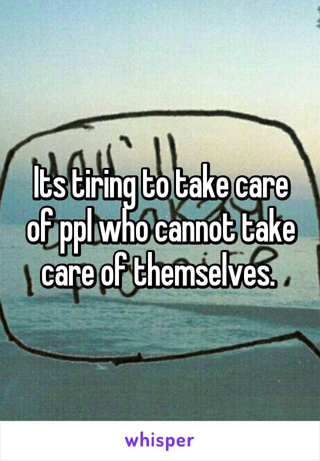 Its tiring to take care of ppl who cannot take care of themselves. 