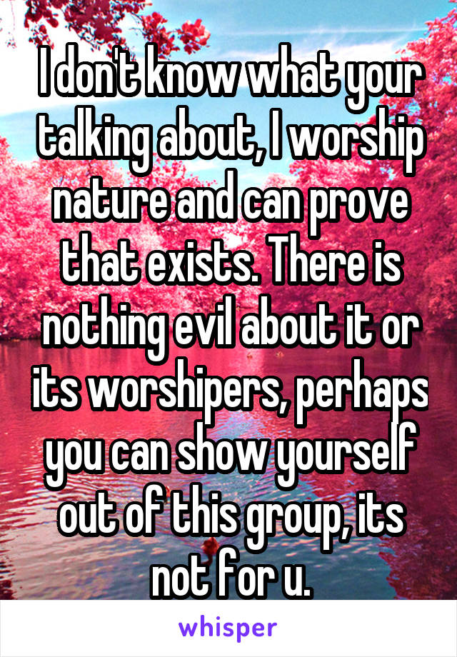 I don't know what your talking about, I worship nature and can prove that exists. There is nothing evil about it or its worshipers, perhaps you can show yourself out of this group, its not for u.