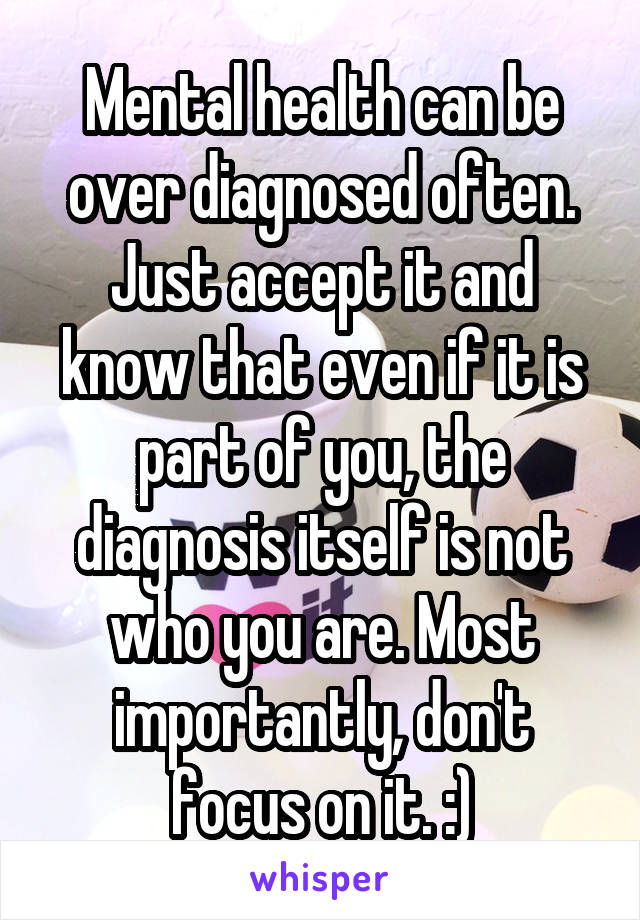 Mental health can be over diagnosed often. Just accept it and know that even if it is part of you, the diagnosis itself is not who you are. Most importantly, don't focus on it. :)