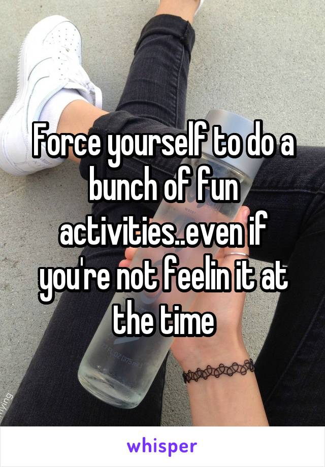 Force yourself to do a bunch of fun activities..even if you're not feelin it at the time