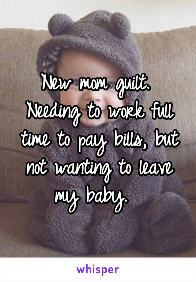New mom guilt.  Needing to work full time to pay bills, but not wanting to leave my baby.  