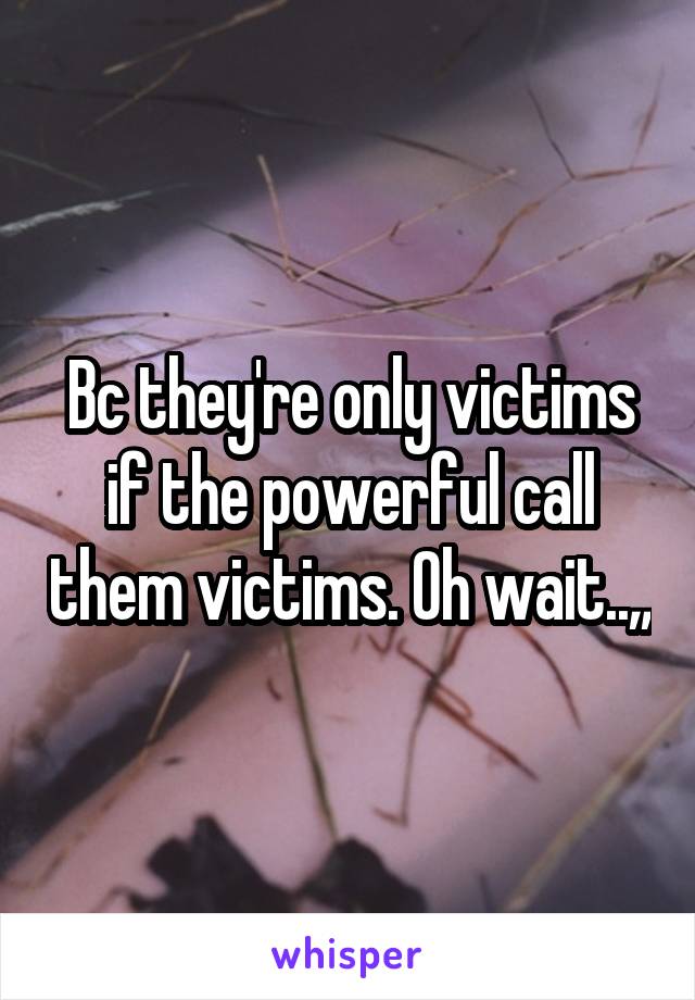 Bc they're only victims if the powerful call them victims. Oh wait..,,