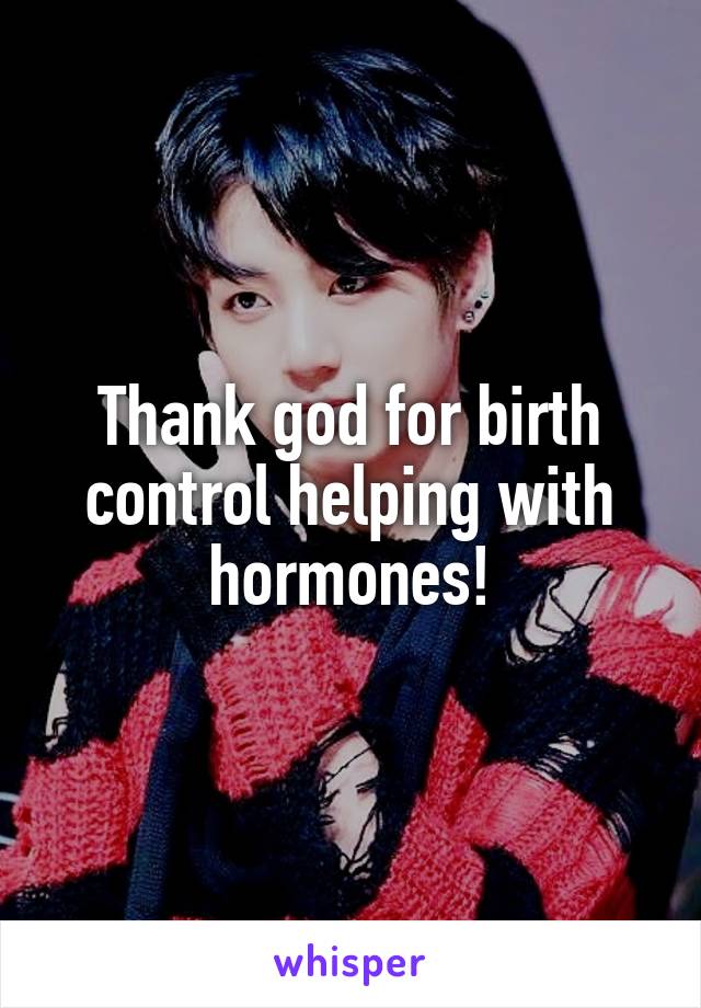 Thank god for birth control helping with hormones!