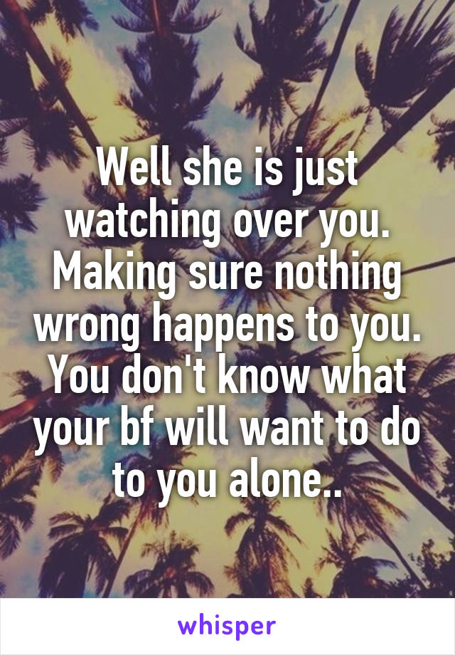 Well she is just watching over you. Making sure nothing wrong happens to you. You don't know what your bf will want to do to you alone..