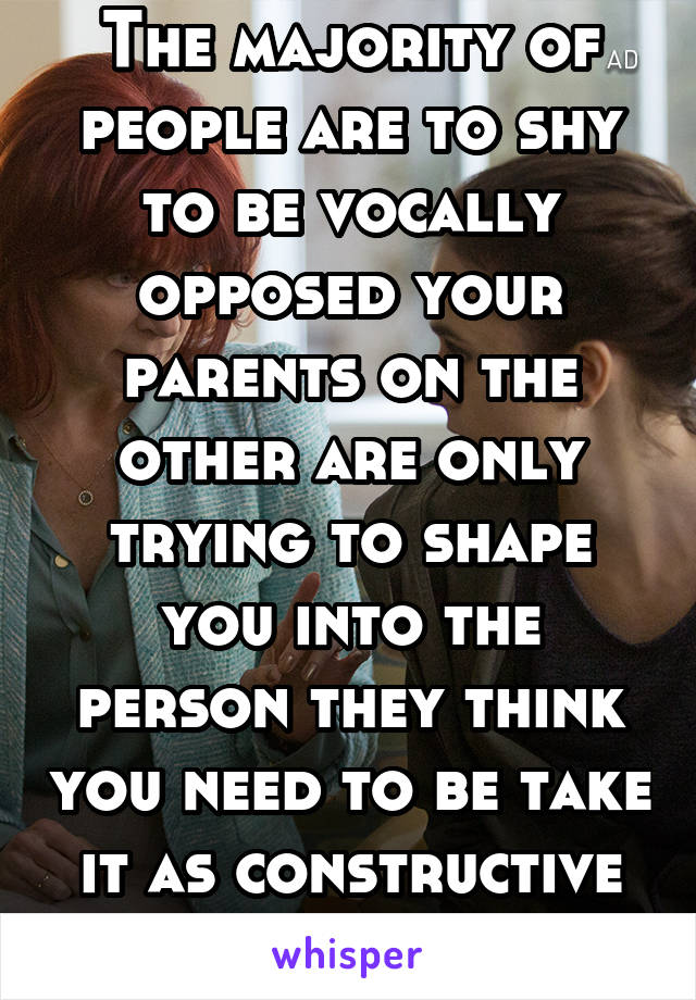 The majority of people are to shy to be vocally opposed your parents on the other are only trying to shape you into the person they think you need to be take it as constructive criticism