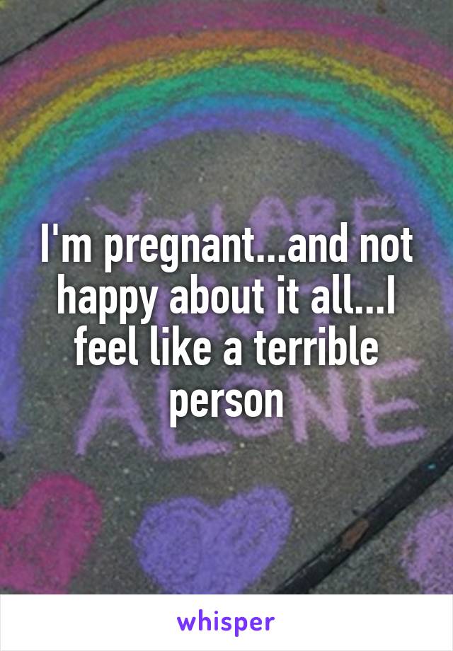 I'm pregnant...and not happy about it all...I feel like a terrible person