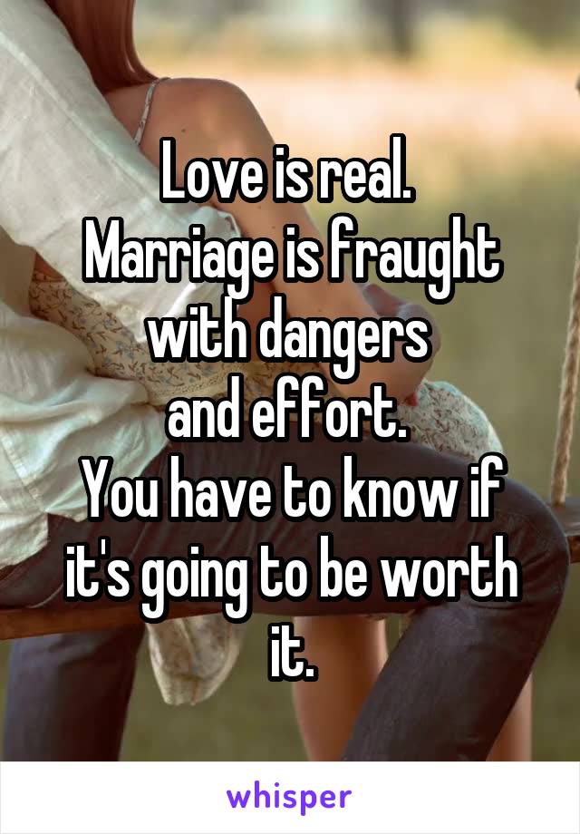 Love is real. 
Marriage is fraught with dangers 
and effort. 
You have to know if it's going to be worth it.