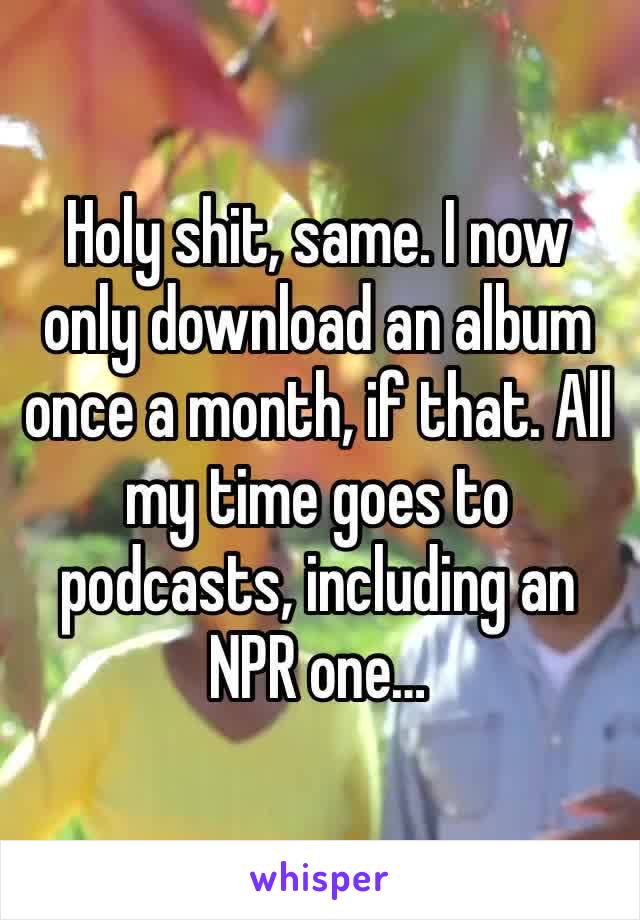 Holy shit, same. I now only download an album once a month, if that. All my time goes to podcasts, including an NPR one…