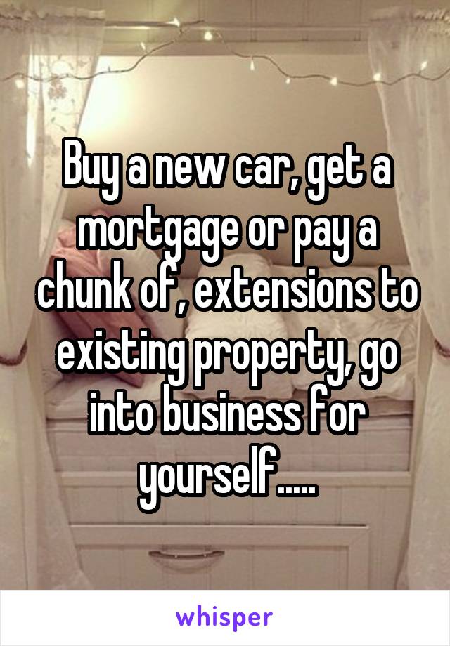 Buy a new car, get a mortgage or pay a chunk of, extensions to existing property, go into business for yourself.....