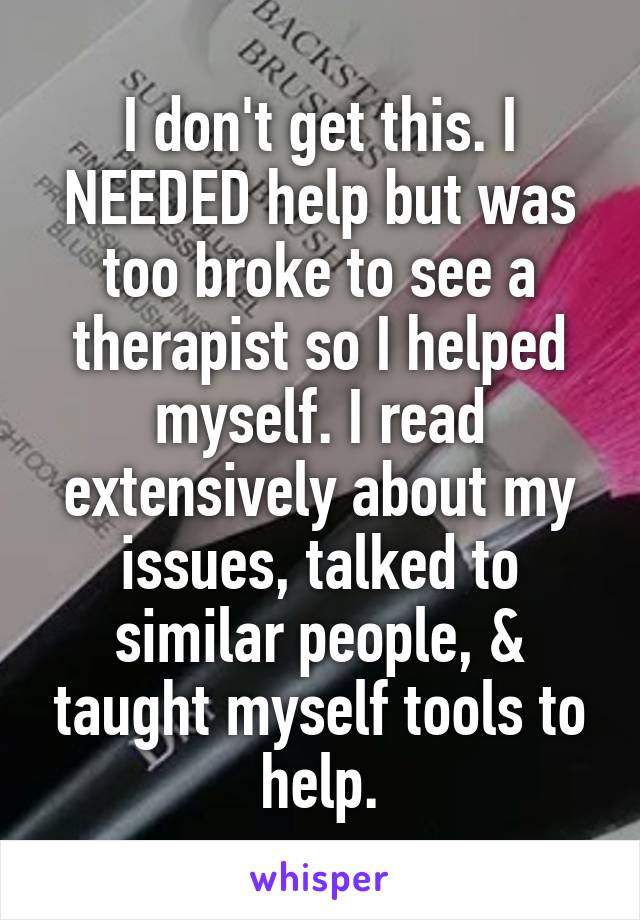 I don't get this. I NEEDED help but was too broke to see a therapist so I helped myself. I read extensively about my issues, talked to similar people, & taught myself tools to help.