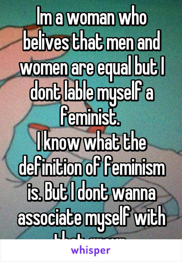 Im a woman who belives that men and women are equal but I dont lable myself a feminist. 
I know what the definition of feminism is. But I dont wanna associate myself with that group.