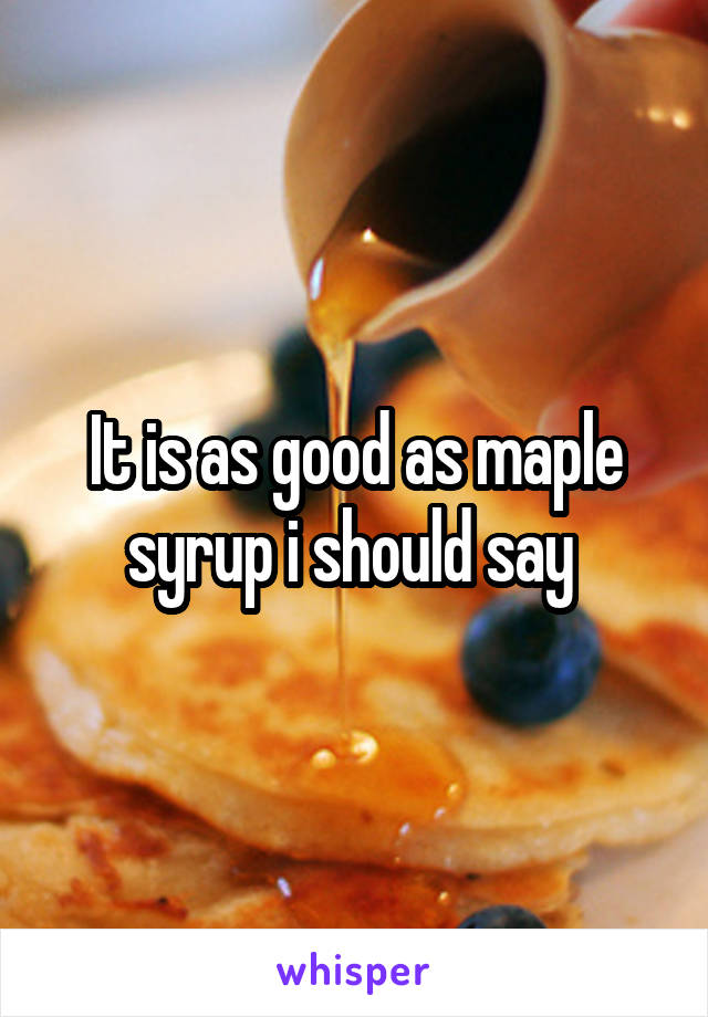 It is as good as maple syrup i should say 