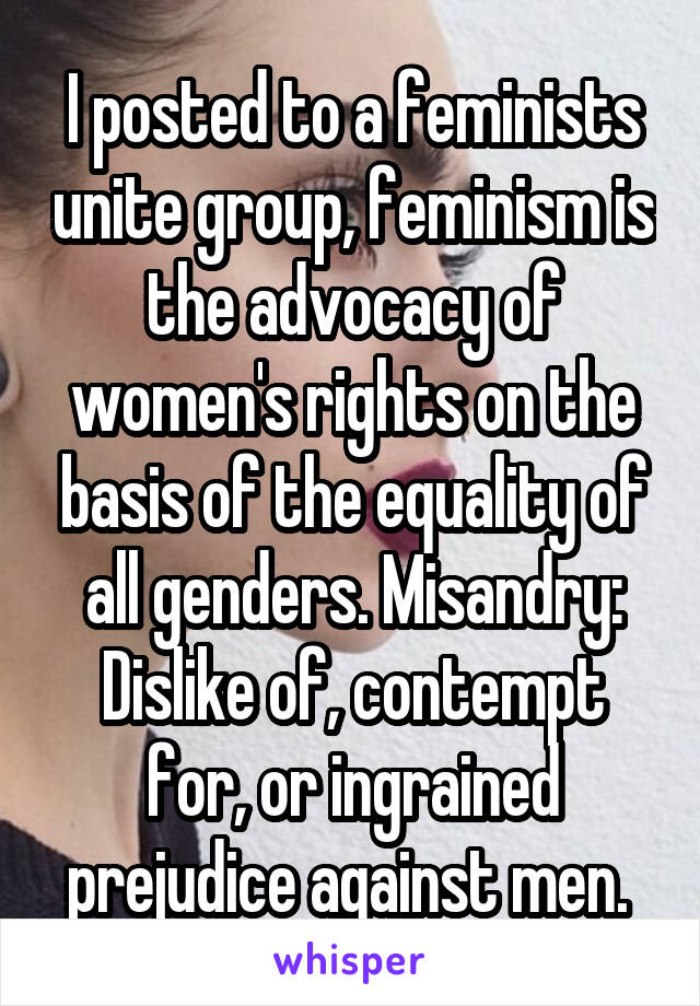 I posted to a feminists unite group, feminism is the advocacy of women's rights on the basis of the equality of all genders. Misandry: Dislike of, contempt for, or ingrained prejudice against men. 