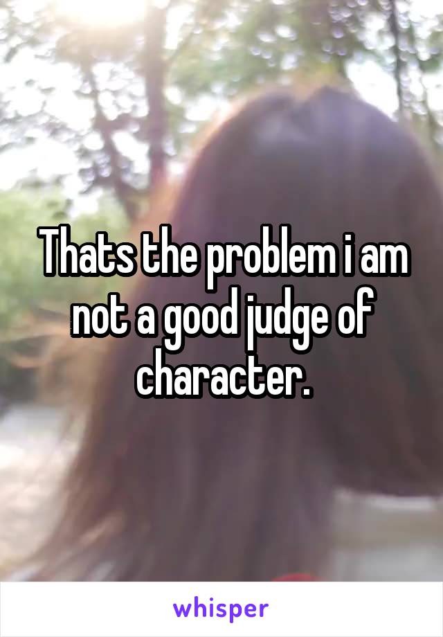 Thats the problem i am not a good judge of character.