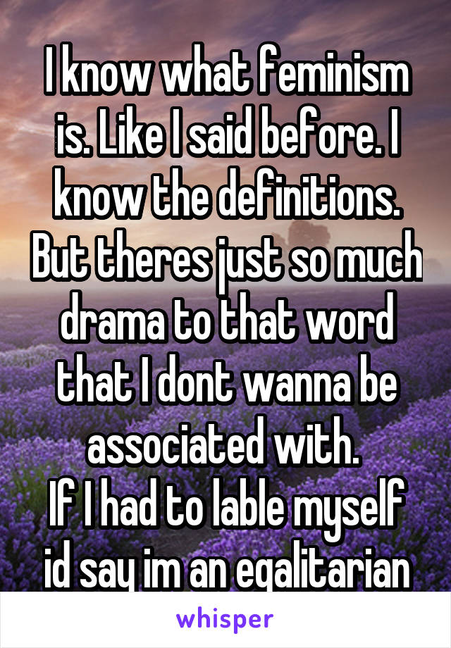 I know what feminism is. Like I said before. I know the definitions. But theres just so much drama to that word that I dont wanna be associated with. 
If I had to lable myself id say im an egalitarian