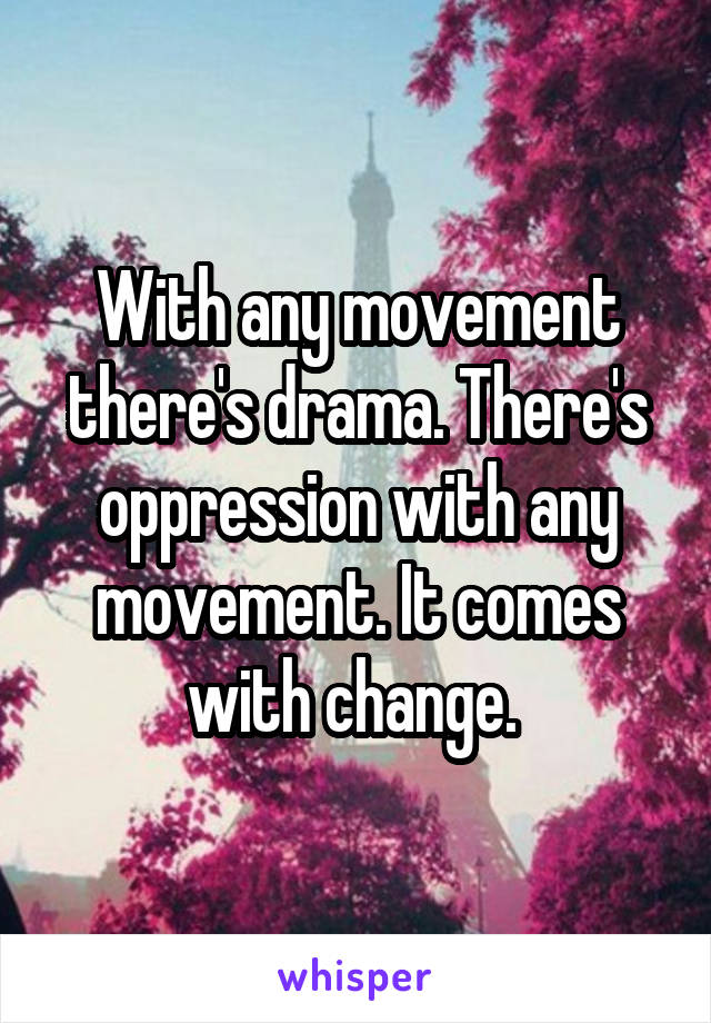 With any movement there's drama. There's oppression with any movement. It comes with change. 