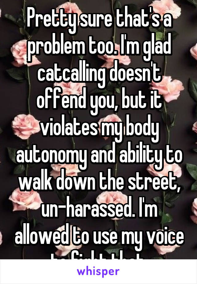 Pretty sure that's a problem too. I'm glad catcalling doesn't offend you, but it violates my body autonomy and ability to walk down the street, un-harassed. I'm allowed to use my voice to fight that.