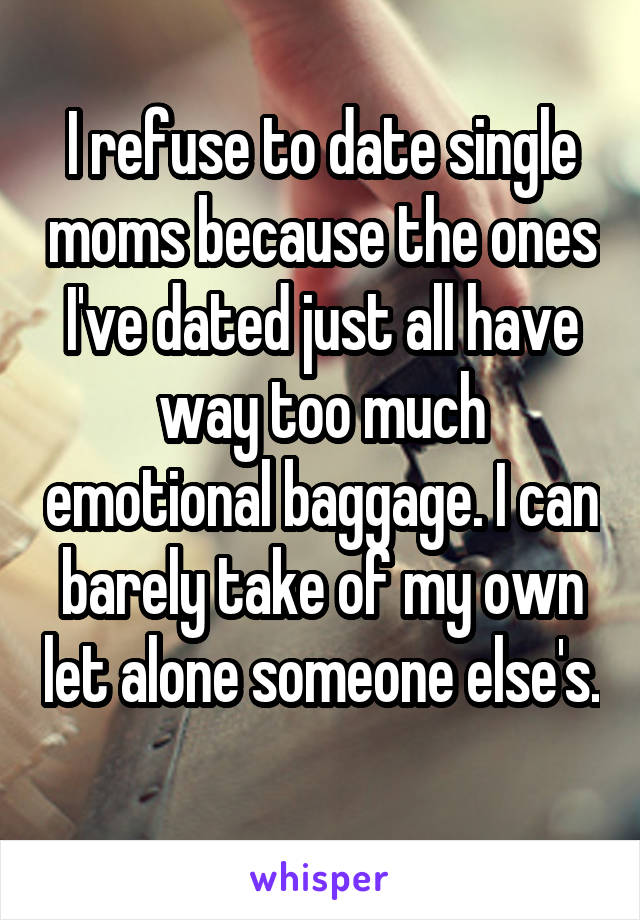 I refuse to date single moms because the ones I've dated just all have way too much emotional baggage. I can barely take of my own let alone someone else's. 