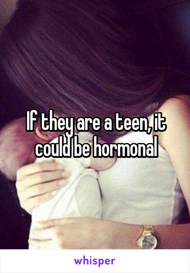 If they are a teen, it could be hormonal