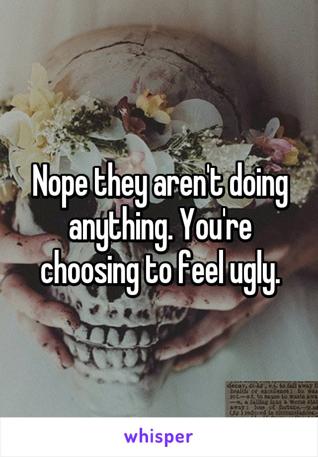 Nope they aren't doing anything. You're choosing to feel ugly.