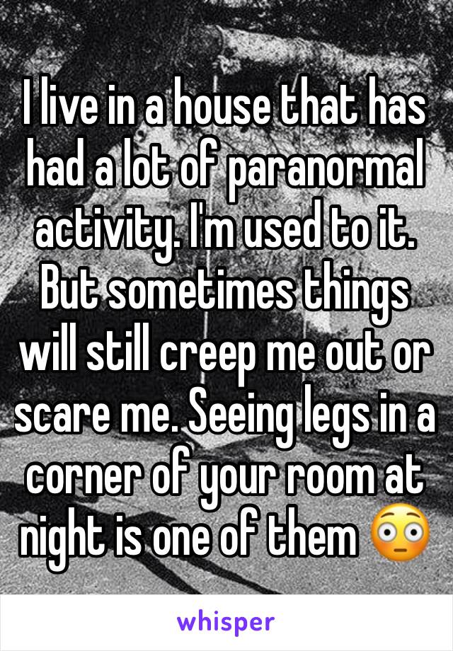 I live in a house that has had a lot of paranormal activity. I'm used to it. But sometimes things will still creep me out or scare me. Seeing legs in a corner of your room at night is one of them 😳