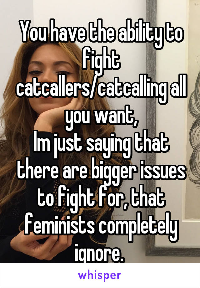 You have the ability to fight catcallers/catcalling all you want,
Im just saying that there are bigger issues to fight for, that feminists completely ignore. 