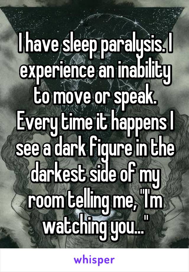 I have sleep paralysis. I experience an inability to move or speak. Every time it happens I see a dark figure in the darkest side of my room telling me, "I'm watching you..."
