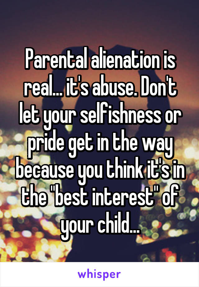 Parental alienation is real... it's abuse. Don't let your selfishness or pride get in the way because you think it's in the "best interest" of your child...