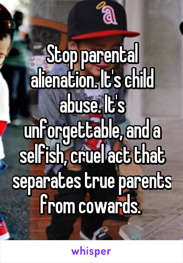 Stop parental alienation. It's child abuse. It's unforgettable, and a selfish, cruel act that separates true parents from cowards. 
