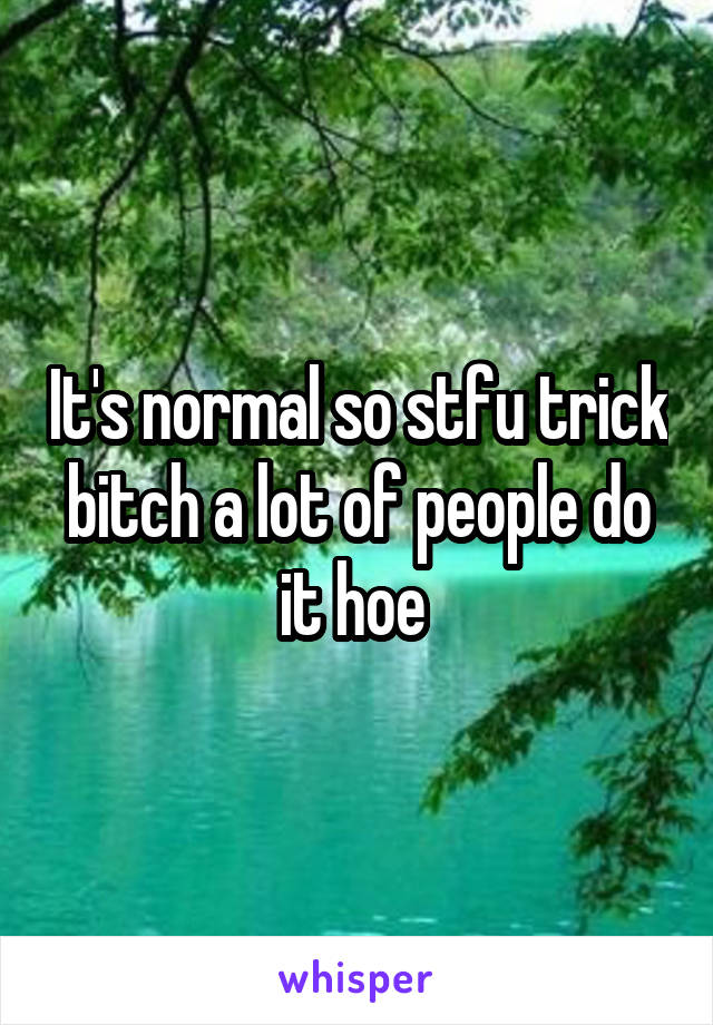 It's normal so stfu trick bitch a lot of people do it hoe 