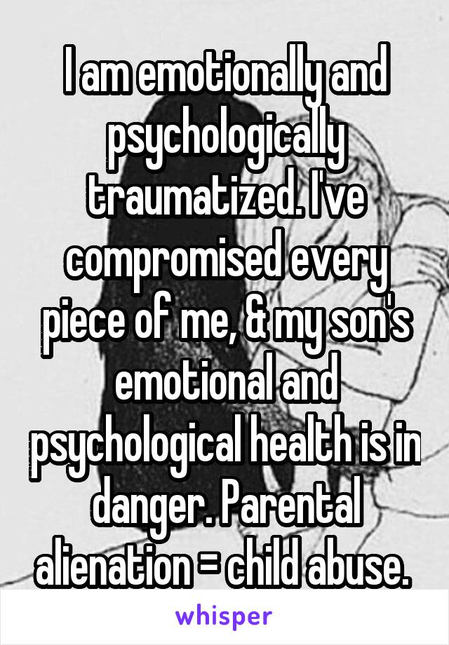 I am emotionally and psychologically traumatized. I've compromised every piece of me, & my son's emotional and psychological health is in danger. Parental alienation = child abuse. 