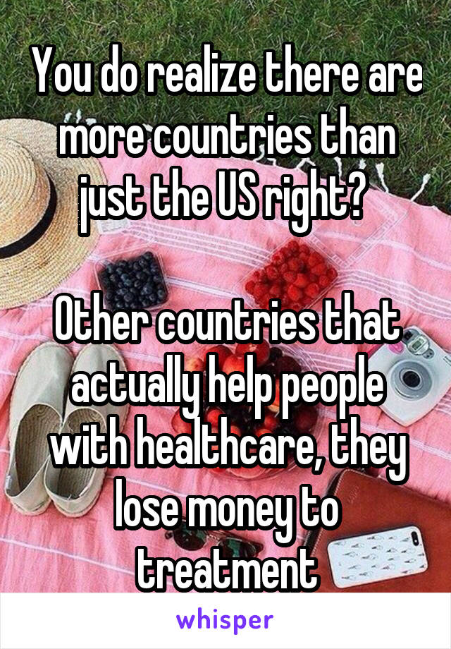 You do realize there are more countries than just the US right? 

Other countries that actually help people with healthcare, they lose money to treatment