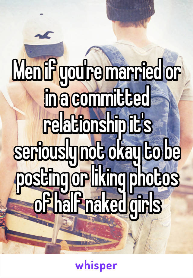 Men if you're married or in a committed relationship it's seriously not okay to be posting or liking photos of half naked girls