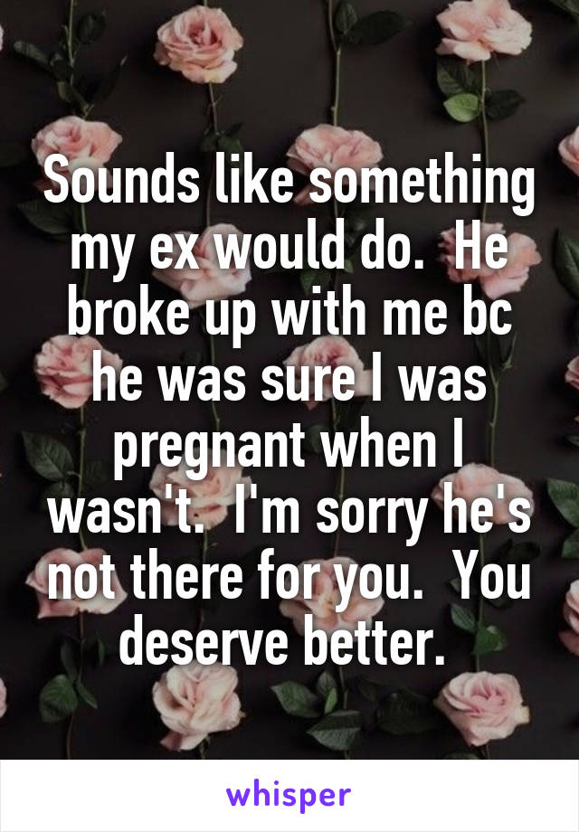 Sounds like something my ex would do.  He broke up with me bc he was sure I was pregnant when I wasn't.  I'm sorry he's not there for you.  You deserve better. 