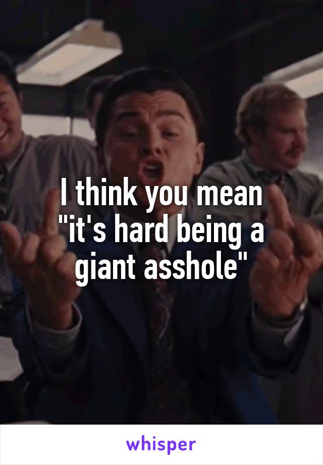 I think you mean
"it's hard being a giant asshole"