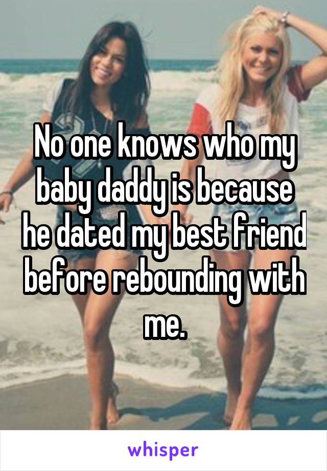 No one knows who my baby daddy is because he dated my best friend before rebounding with me.