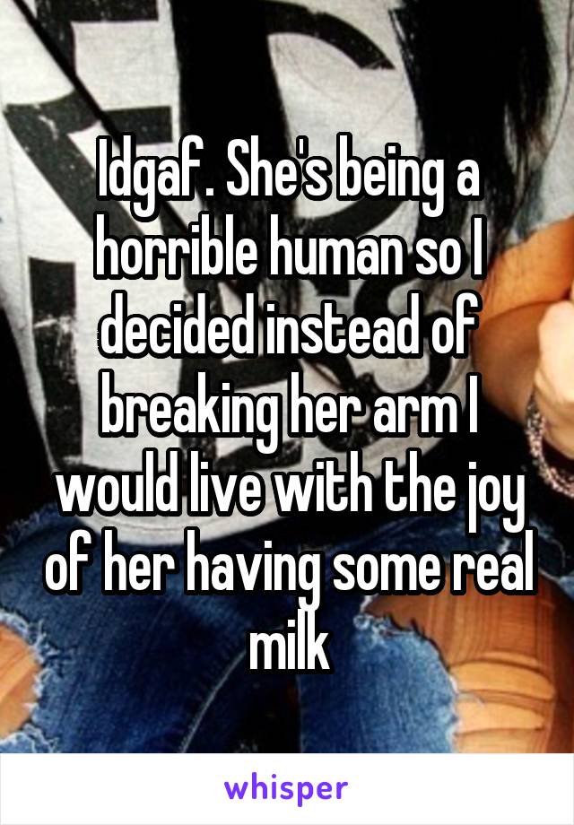 Idgaf. She's being a horrible human so I decided instead of breaking her arm I would live with the joy of her having some real milk