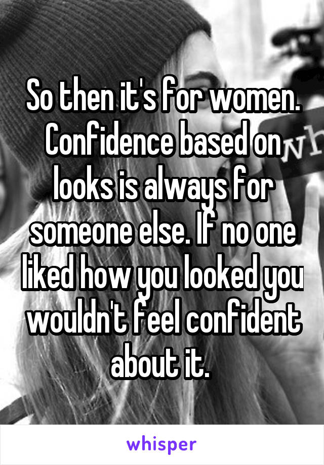 So then it's for women. Confidence based on looks is always for someone else. If no one liked how you looked you wouldn't feel confident about it. 