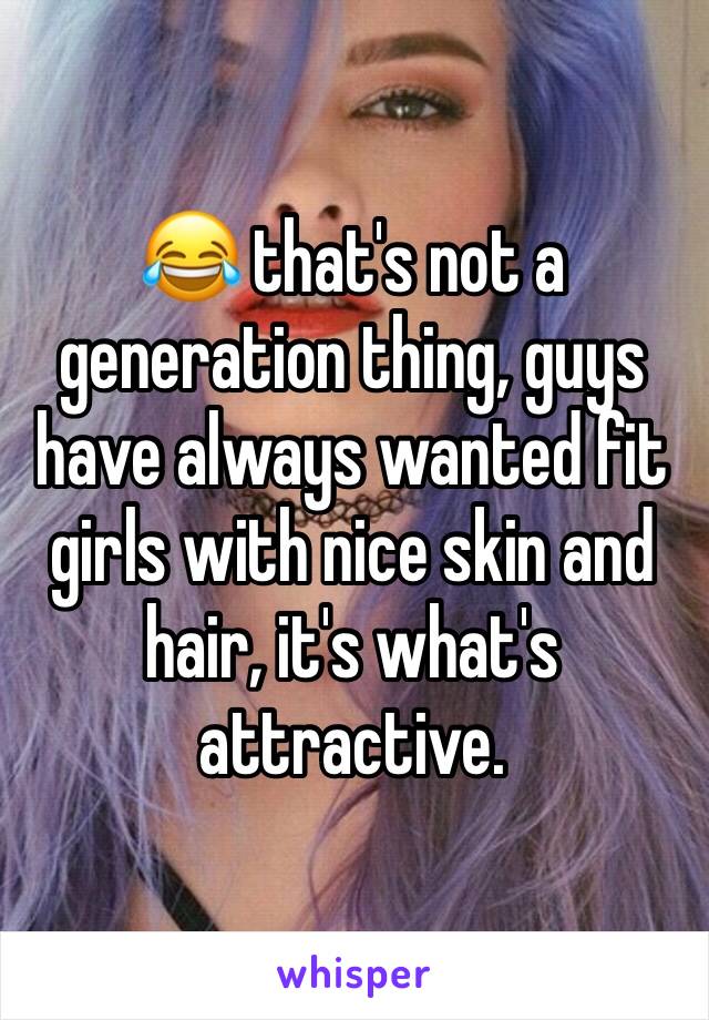 😂 that's not a generation thing, guys have always wanted fit girls with nice skin and hair, it's what's attractive. 