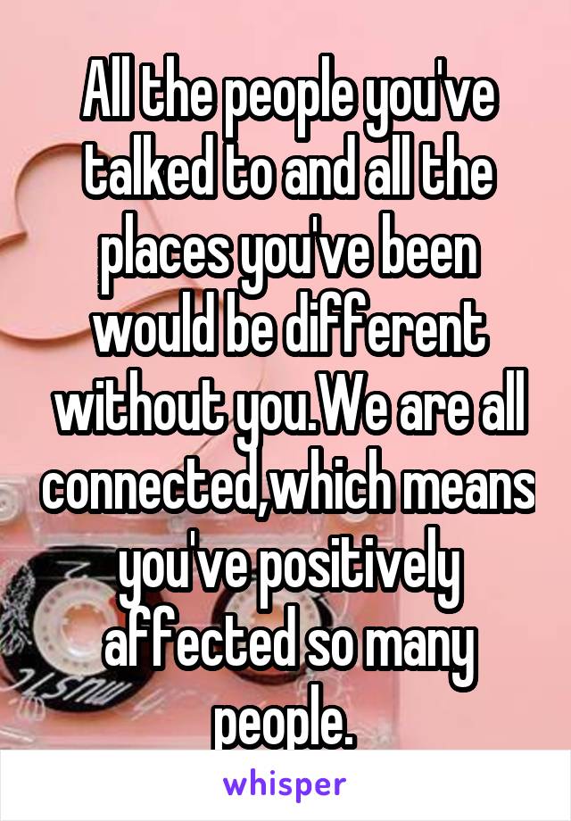 All the people you've talked to and all the places you've been would be different without you.We are all connected,which means you've positively affected so many people. 