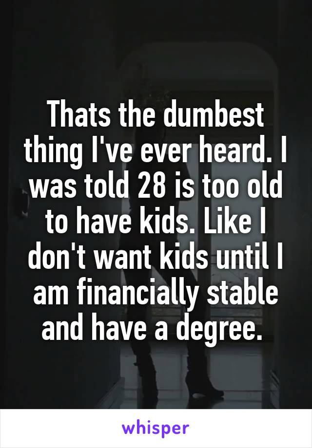 Thats the dumbest thing I've ever heard. I was told 28 is too old to have kids. Like I don't want kids until I am financially stable and have a degree. 