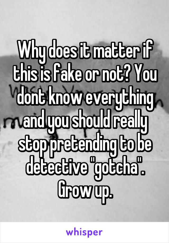 Why does it matter if this is fake or not? You dont know everything and you should really stop pretending to be detective "gotcha". Grow up.