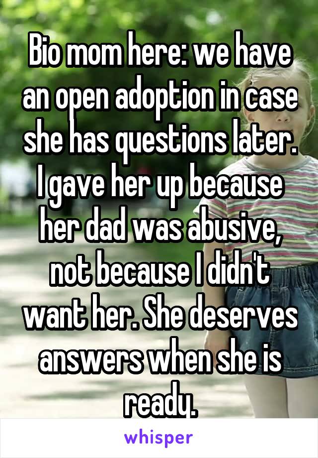 Bio mom here: we have an open adoption in case she has questions later. I gave her up because her dad was abusive, not because I didn't want her. She deserves answers when she is ready.